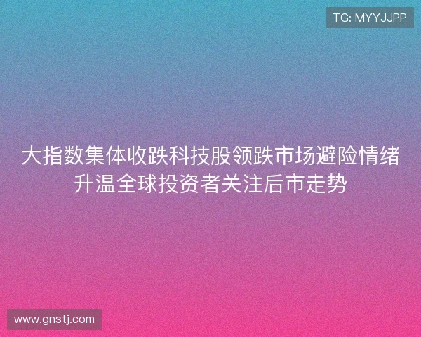 大指数集体收跌科技股领跌市场避险情绪升温全球投资者关注后市走势